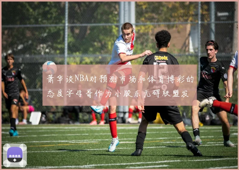 萧华谈NBA对预测市场和体育博彩的态度字母哥作为小股东无碍联盟发展
