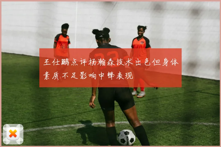 王仕鹏点评杨瀚森技术出色但身体素质不足影响中锋表现