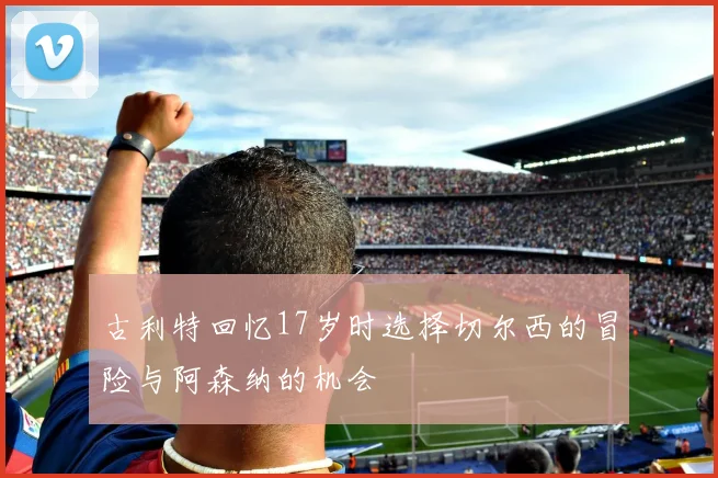 古利特回忆17岁时选择切尔西的冒险与阿森纳的机会