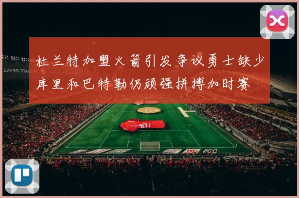 杜兰特加盟火箭引发争议勇士缺少库里和巴特勒仍顽强拼搏加时赛