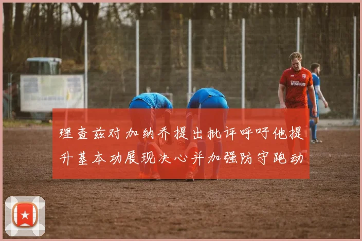 理查兹对加纳乔提出批评呼吁他提升基本功展现决心并加强防守跑动能力