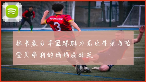 林书豪分享篮球魅力竟让母亲与哈登贝弗利的妈妈成好友
