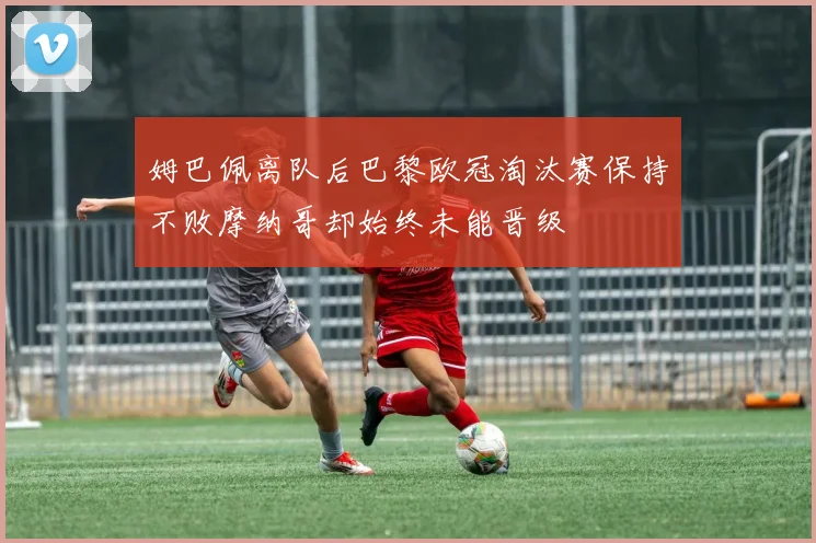 姆巴佩离队后巴黎欧冠淘汰赛保持不败摩纳哥却始终未能晋级