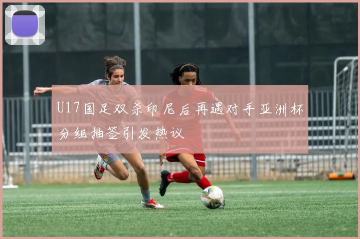 U17国足双杀印尼后再遇对手亚洲杯分组抽签引发热议