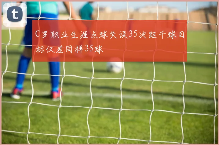 C罗职业生涯点球失误35次距千球目标仅差同样35球