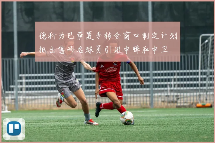 德科为巴萨夏季转会窗口制定计划拟出售两名球员引进中锋和中卫