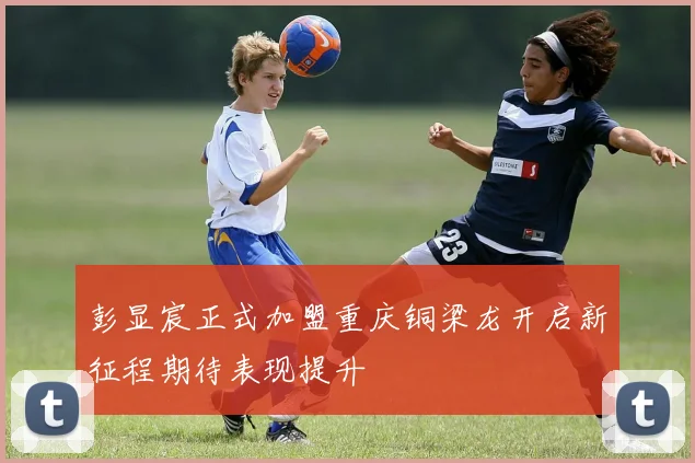彭显宸正式加盟重庆铜梁龙开启新征程期待表现提升