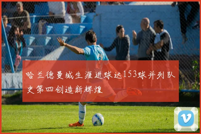 哈兰德曼城生涯进球达153球并列队史第四创造新辉煌