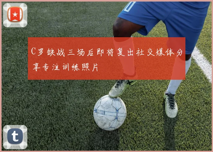 C罗缺战三场后即将复出社交媒体分享专注训练照片