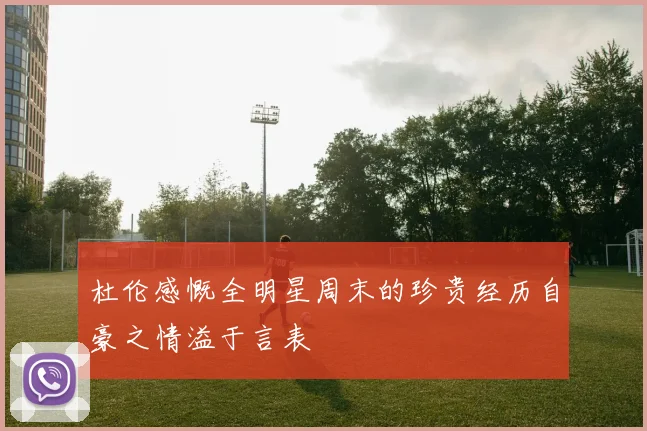 杜伦感慨全明星周末的珍贵经历自豪之情溢于言表